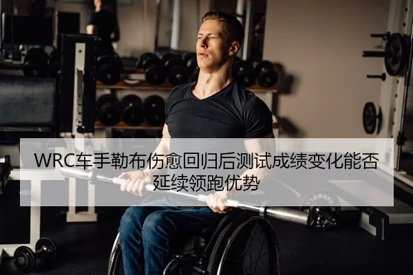 WRC车手勒布伤愈回归后测试成绩变化能否延续领跑优势