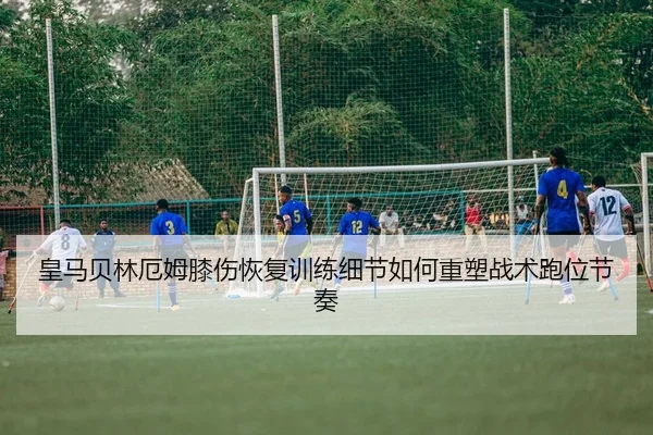 皇马贝林厄姆膝伤恢复训练细节如何重塑战术跑位节奏