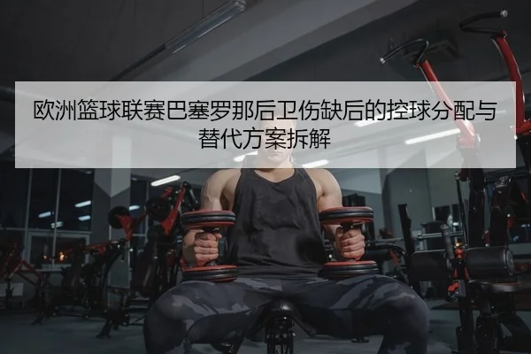欧洲篮球联赛巴塞罗那后卫伤缺后的控球分配与替代方案拆解